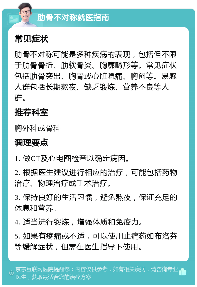 肋骨不对称就医指南 常见症状 肋骨不对称可能是多种疾病的表现，包括但不限于肋骨骨折、肋软骨炎、胸廓畸形等。常见症状包括肋骨突出、胸骨或心脏隐痛、胸闷等。易感人群包括长期熬夜、缺乏锻炼、营养不良等人群。 推荐科室 胸外科或骨科 调理要点 1. 做CT及心电图检查以确定病因。 2. 根据医生建议进行相应的治疗，可能包括药物治疗、物理治疗或手术治疗。 3. 保持良好的生活习惯，避免熬夜，保证充足的休息和营养。 4. 适当进行锻炼，增强体质和免疫力。 5. 如果有疼痛或不适，可以使用止痛药如布洛芬等缓解症状，但需在医生指导下使用。