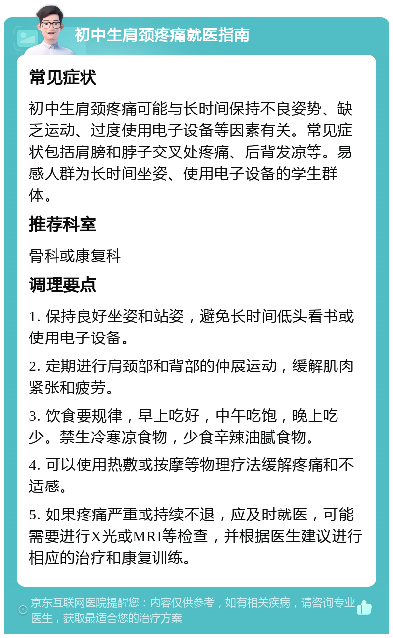 初中生肩颈疼痛就医指南 常见症状 初中生肩颈疼痛可能与长时间保持不良姿势、缺乏运动、过度使用电子设备等因素有关。常见症状包括肩膀和脖子交叉处疼痛、后背发凉等。易感人群为长时间坐姿、使用电子设备的学生群体。 推荐科室 骨科或康复科 调理要点 1. 保持良好坐姿和站姿，避免长时间低头看书或使用电子设备。 2. 定期进行肩颈部和背部的伸展运动，缓解肌肉紧张和疲劳。 3. 饮食要规律，早上吃好，中午吃饱，晚上吃少。禁生冷寒凉食物，少食辛辣油腻食物。 4. 可以使用热敷或按摩等物理疗法缓解疼痛和不适感。 5. 如果疼痛严重或持续不退，应及时就医，可能需要进行X光或MRI等检查，并根据医生建议进行相应的治疗和康复训练。