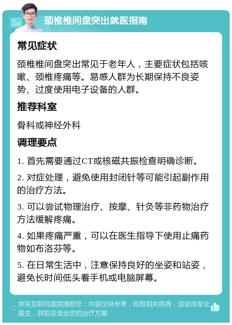 颈椎椎间盘突出就医指南 常见症状 颈椎椎间盘突出常见于老年人，主要症状包括咳嗽、颈椎疼痛等。易感人群为长期保持不良姿势、过度使用电子设备的人群。 推荐科室 骨科或神经外科 调理要点 1. 首先需要通过CT或核磁共振检查明确诊断。 2. 对症处理，避免使用封闭针等可能引起副作用的治疗方法。 3. 可以尝试物理治疗、按摩、针灸等非药物治疗方法缓解疼痛。 4. 如果疼痛严重，可以在医生指导下使用止痛药物如布洛芬等。 5. 在日常生活中，注意保持良好的坐姿和站姿，避免长时间低头看手机或电脑屏幕。