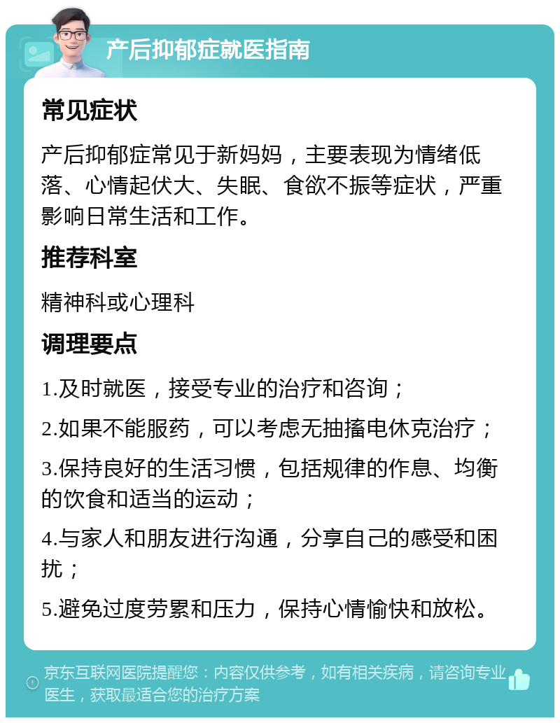 产后抑郁症就医指南 常见症状 产后抑郁症常见于新妈妈，主要表现为情绪低落、心情起伏大、失眠、食欲不振等症状，严重影响日常生活和工作。 推荐科室 精神科或心理科 调理要点 1.及时就医，接受专业的治疗和咨询； 2.如果不能服药，可以考虑无抽搐电休克治疗； 3.保持良好的生活习惯，包括规律的作息、均衡的饮食和适当的运动； 4.与家人和朋友进行沟通，分享自己的感受和困扰； 5.避免过度劳累和压力，保持心情愉快和放松。