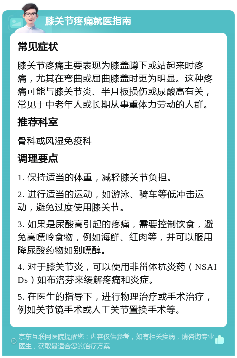 膝关节疼痛就医指南 常见症状 膝关节疼痛主要表现为膝盖蹲下或站起来时疼痛，尤其在弯曲或屈曲膝盖时更为明显。这种疼痛可能与膝关节炎、半月板损伤或尿酸高有关，常见于中老年人或长期从事重体力劳动的人群。 推荐科室 骨科或风湿免疫科 调理要点 1. 保持适当的体重，减轻膝关节负担。 2. 进行适当的运动，如游泳、骑车等低冲击运动，避免过度使用膝关节。 3. 如果是尿酸高引起的疼痛，需要控制饮食，避免高嘌呤食物，例如海鲜、红肉等，并可以服用降尿酸药物如别嘌醇。 4. 对于膝关节炎，可以使用非甾体抗炎药（NSAIDs）如布洛芬来缓解疼痛和炎症。 5. 在医生的指导下，进行物理治疗或手术治疗，例如关节镜手术或人工关节置换手术等。