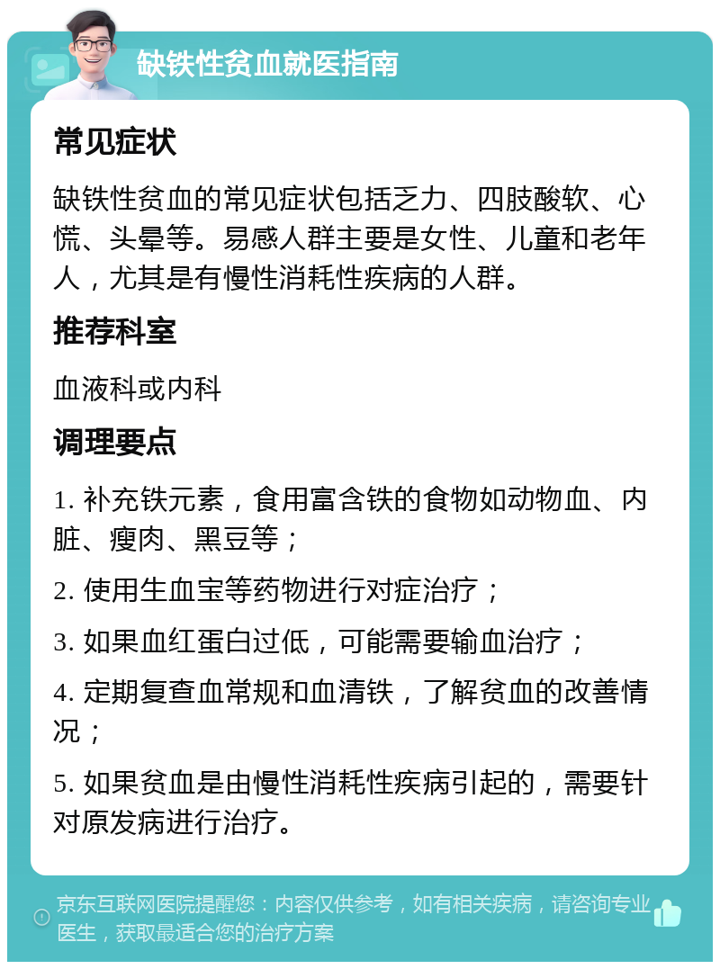 缺铁性贫血就医指南 常见症状 缺铁性贫血的常见症状包括乏力、四肢酸软、心慌、头晕等。易感人群主要是女性、儿童和老年人，尤其是有慢性消耗性疾病的人群。 推荐科室 血液科或内科 调理要点 1. 补充铁元素，食用富含铁的食物如动物血、内脏、瘦肉、黑豆等； 2. 使用生血宝等药物进行对症治疗； 3. 如果血红蛋白过低，可能需要输血治疗； 4. 定期复查血常规和血清铁，了解贫血的改善情况； 5. 如果贫血是由慢性消耗性疾病引起的，需要针对原发病进行治疗。