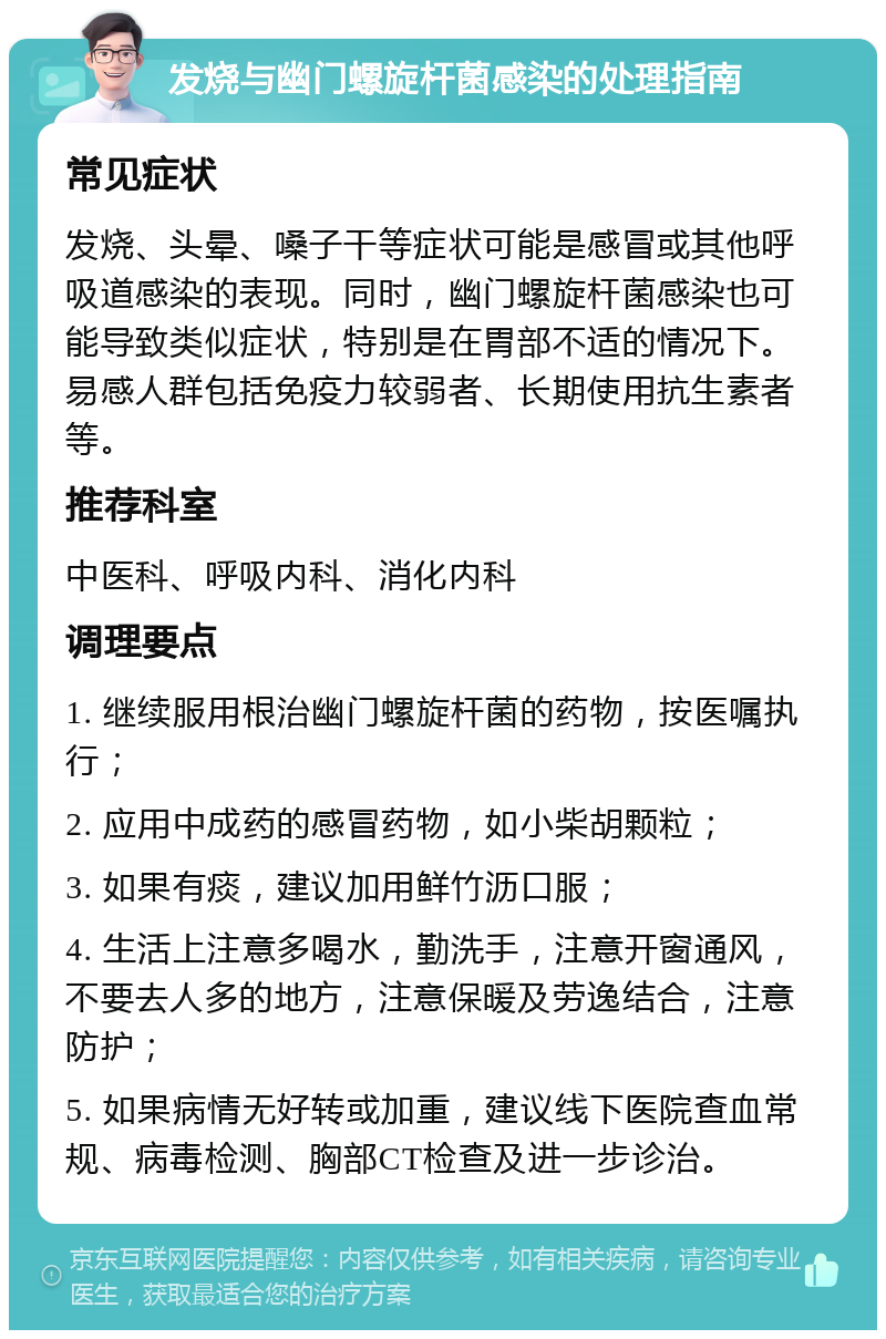 发烧与幽门螺旋杆菌感染的处理指南 常见症状 发烧、头晕、嗓子干等症状可能是感冒或其他呼吸道感染的表现。同时，幽门螺旋杆菌感染也可能导致类似症状，特别是在胃部不适的情况下。易感人群包括免疫力较弱者、长期使用抗生素者等。 推荐科室 中医科、呼吸内科、消化内科 调理要点 1. 继续服用根治幽门螺旋杆菌的药物，按医嘱执行； 2. 应用中成药的感冒药物，如小柴胡颗粒； 3. 如果有痰，建议加用鲜竹沥口服； 4. 生活上注意多喝水，勤洗手，注意开窗通风，不要去人多的地方，注意保暖及劳逸结合，注意防护； 5. 如果病情无好转或加重，建议线下医院查血常规、病毒检测、胸部CT检查及进一步诊治。