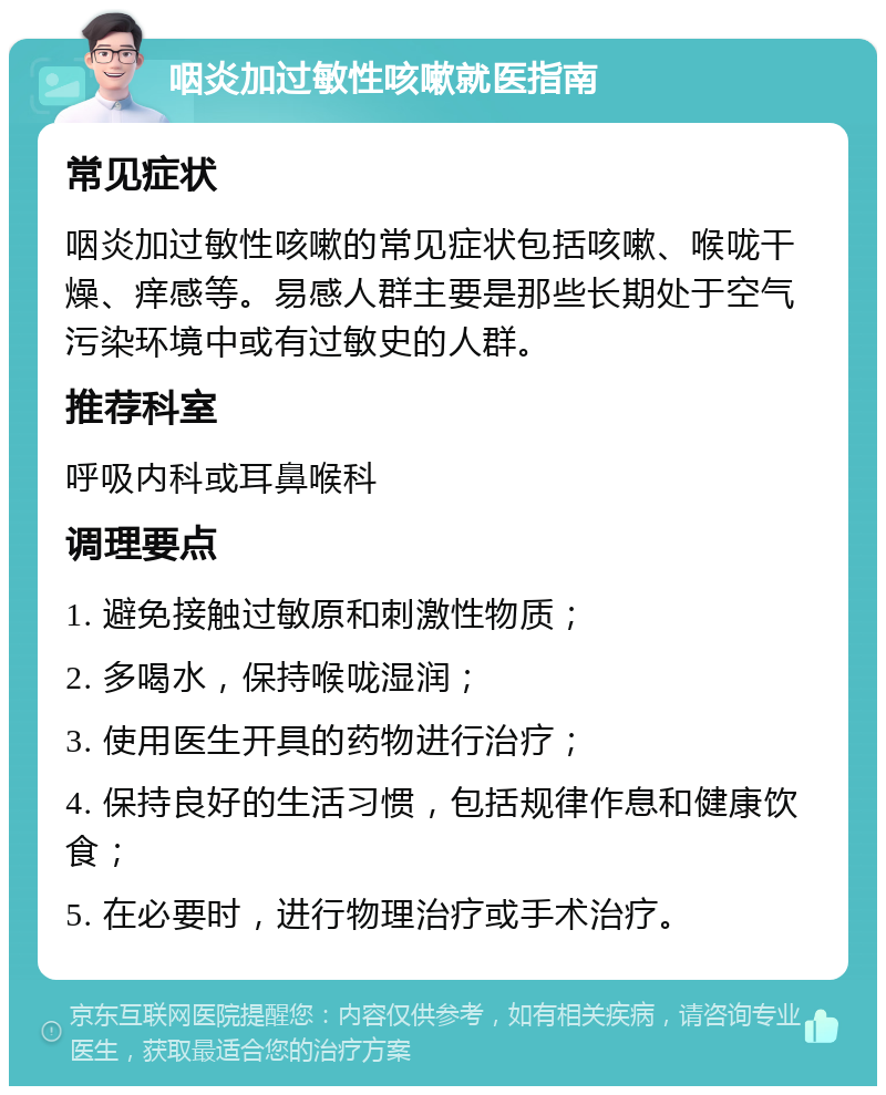 咽炎加过敏性咳嗽就医指南 常见症状 咽炎加过敏性咳嗽的常见症状包括咳嗽、喉咙干燥、痒感等。易感人群主要是那些长期处于空气污染环境中或有过敏史的人群。 推荐科室 呼吸内科或耳鼻喉科 调理要点 1. 避免接触过敏原和刺激性物质； 2. 多喝水，保持喉咙湿润； 3. 使用医生开具的药物进行治疗； 4. 保持良好的生活习惯，包括规律作息和健康饮食； 5. 在必要时，进行物理治疗或手术治疗。