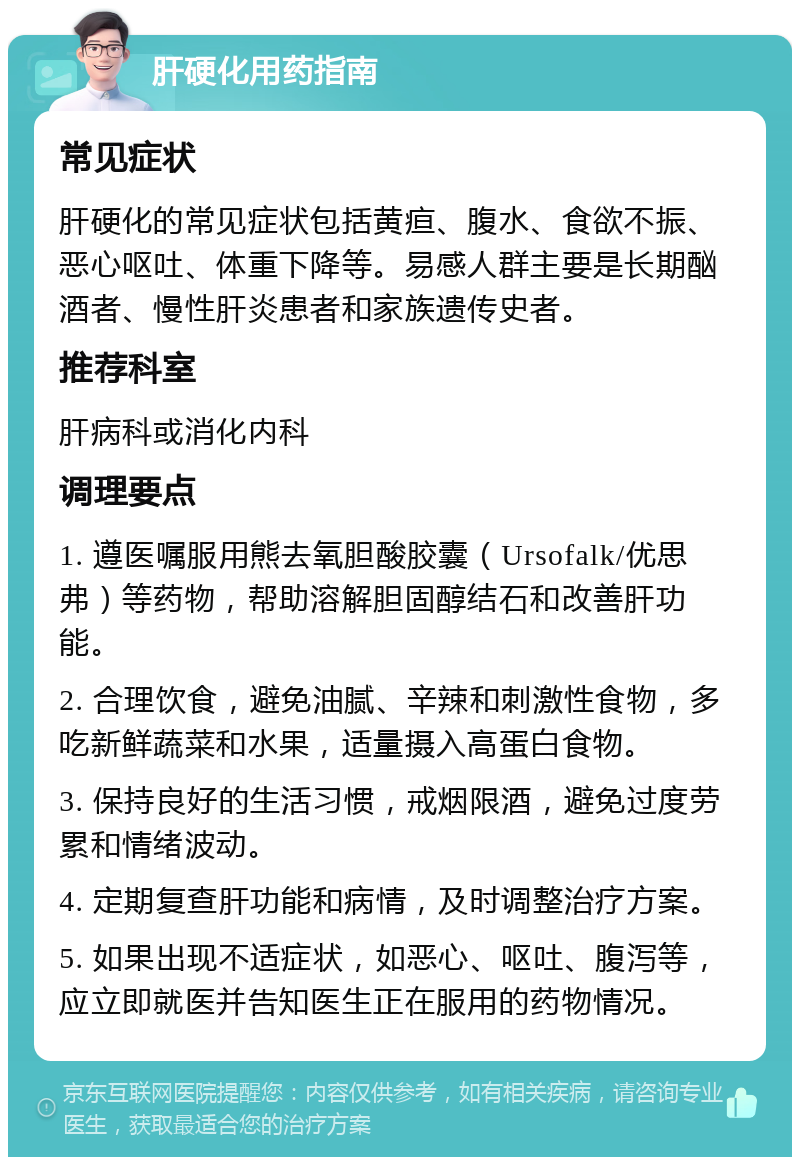 肝硬化用药指南 常见症状 肝硬化的常见症状包括黄疸、腹水、食欲不振、恶心呕吐、体重下降等。易感人群主要是长期酗酒者、慢性肝炎患者和家族遗传史者。 推荐科室 肝病科或消化内科 调理要点 1. 遵医嘱服用熊去氧胆酸胶囊（Ursofalk/优思弗）等药物，帮助溶解胆固醇结石和改善肝功能。 2. 合理饮食，避免油腻、辛辣和刺激性食物，多吃新鲜蔬菜和水果，适量摄入高蛋白食物。 3. 保持良好的生活习惯，戒烟限酒，避免过度劳累和情绪波动。 4. 定期复查肝功能和病情，及时调整治疗方案。 5. 如果出现不适症状，如恶心、呕吐、腹泻等，应立即就医并告知医生正在服用的药物情况。