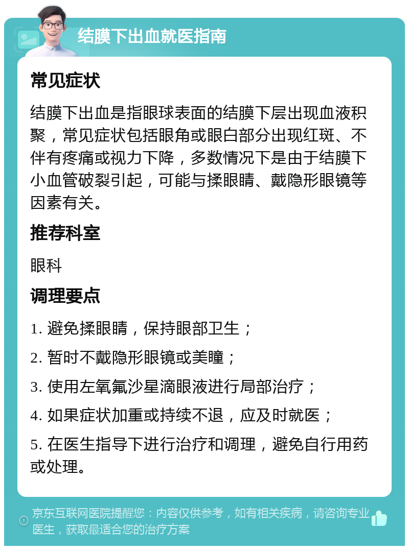 结膜下出血就医指南 常见症状 结膜下出血是指眼球表面的结膜下层出现血液积聚，常见症状包括眼角或眼白部分出现红斑、不伴有疼痛或视力下降，多数情况下是由于结膜下小血管破裂引起，可能与揉眼睛、戴隐形眼镜等因素有关。 推荐科室 眼科 调理要点 1. 避免揉眼睛，保持眼部卫生； 2. 暂时不戴隐形眼镜或美瞳； 3. 使用左氧氟沙星滴眼液进行局部治疗； 4. 如果症状加重或持续不退，应及时就医； 5. 在医生指导下进行治疗和调理，避免自行用药或处理。