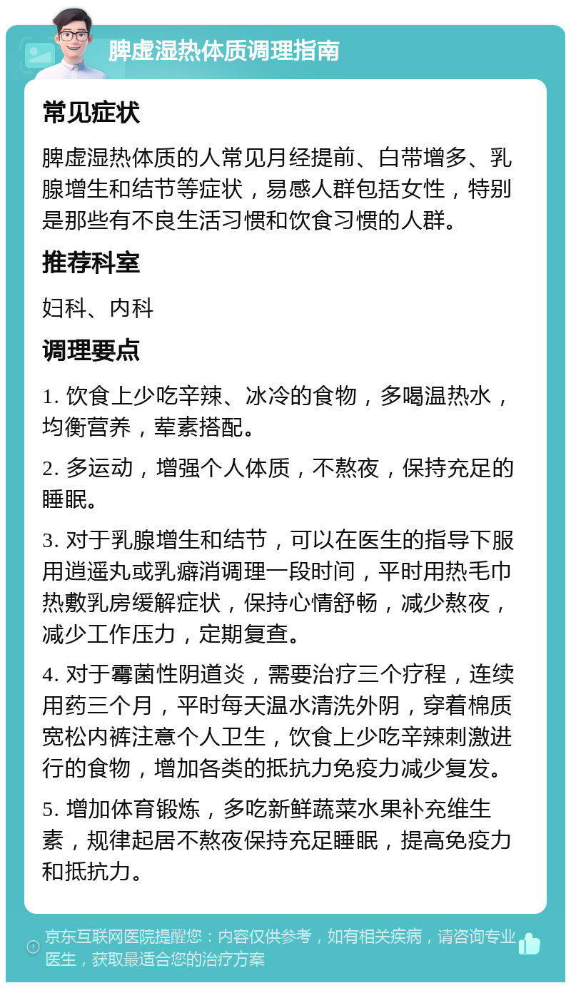 脾虚湿热体质调理指南 常见症状 脾虚湿热体质的人常见月经提前、白带增多、乳腺增生和结节等症状，易感人群包括女性，特别是那些有不良生活习惯和饮食习惯的人群。 推荐科室 妇科、内科 调理要点 1. 饮食上少吃辛辣、冰冷的食物，多喝温热水，均衡营养，荤素搭配。 2. 多运动，增强个人体质，不熬夜，保持充足的睡眠。 3. 对于乳腺增生和结节，可以在医生的指导下服用逍遥丸或乳癖消调理一段时间，平时用热毛巾热敷乳房缓解症状，保持心情舒畅，减少熬夜，减少工作压力，定期复查。 4. 对于霉菌性阴道炎，需要治疗三个疗程，连续用药三个月，平时每天温水清洗外阴，穿着棉质宽松内裤注意个人卫生，饮食上少吃辛辣刺激进行的食物，增加各类的抵抗力免疫力减少复发。 5. 增加体育锻炼，多吃新鲜蔬菜水果补充维生素，规律起居不熬夜保持充足睡眠，提高免疫力和抵抗力。