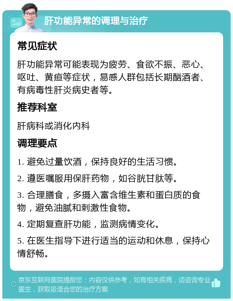 肝功能异常的调理与治疗 常见症状 肝功能异常可能表现为疲劳、食欲不振、恶心、呕吐、黄疸等症状，易感人群包括长期酗酒者、有病毒性肝炎病史者等。 推荐科室 肝病科或消化内科 调理要点 1. 避免过量饮酒，保持良好的生活习惯。 2. 遵医嘱服用保肝药物，如谷胱甘肽等。 3. 合理膳食，多摄入富含维生素和蛋白质的食物，避免油腻和刺激性食物。 4. 定期复查肝功能，监测病情变化。 5. 在医生指导下进行适当的运动和休息，保持心情舒畅。