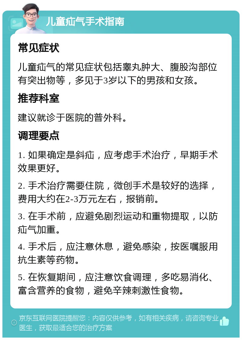 儿童疝气手术指南 常见症状 儿童疝气的常见症状包括睾丸肿大、腹股沟部位有突出物等，多见于3岁以下的男孩和女孩。 推荐科室 建议就诊于医院的普外科。 调理要点 1. 如果确定是斜疝，应考虑手术治疗，早期手术效果更好。 2. 手术治疗需要住院，微创手术是较好的选择，费用大约在2-3万元左右，报销前。 3. 在手术前，应避免剧烈运动和重物提取，以防疝气加重。 4. 手术后，应注意休息，避免感染，按医嘱服用抗生素等药物。 5. 在恢复期间，应注意饮食调理，多吃易消化、富含营养的食物，避免辛辣刺激性食物。