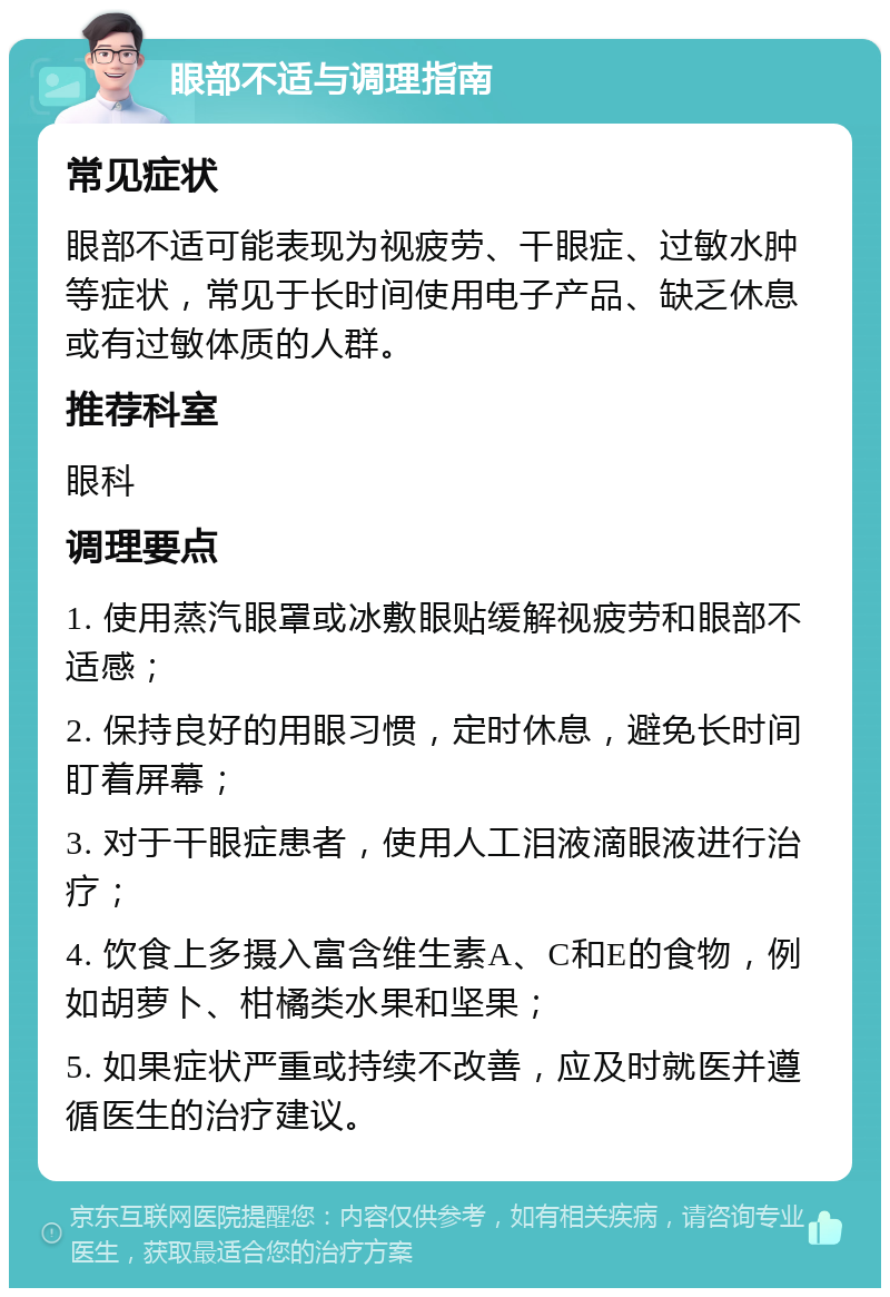 眼部不适与调理指南 常见症状 眼部不适可能表现为视疲劳、干眼症、过敏水肿等症状，常见于长时间使用电子产品、缺乏休息或有过敏体质的人群。 推荐科室 眼科 调理要点 1. 使用蒸汽眼罩或冰敷眼贴缓解视疲劳和眼部不适感； 2. 保持良好的用眼习惯，定时休息，避免长时间盯着屏幕； 3. 对于干眼症患者，使用人工泪液滴眼液进行治疗； 4. 饮食上多摄入富含维生素A、C和E的食物，例如胡萝卜、柑橘类水果和坚果； 5. 如果症状严重或持续不改善，应及时就医并遵循医生的治疗建议。