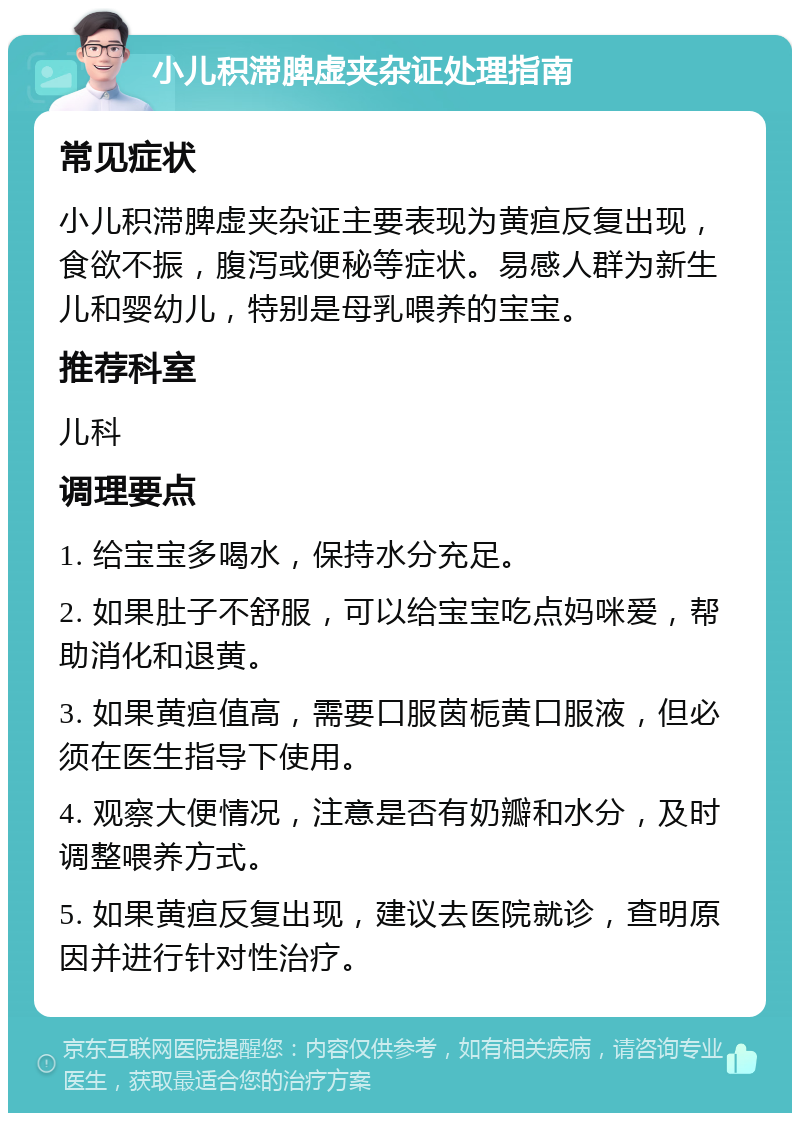 小儿积滞脾虚夹杂证处理指南 常见症状 小儿积滞脾虚夹杂证主要表现为黄疸反复出现，食欲不振，腹泻或便秘等症状。易感人群为新生儿和婴幼儿，特别是母乳喂养的宝宝。 推荐科室 儿科 调理要点 1. 给宝宝多喝水，保持水分充足。 2. 如果肚子不舒服，可以给宝宝吃点妈咪爱，帮助消化和退黄。 3. 如果黄疸值高，需要口服茵栀黄口服液，但必须在医生指导下使用。 4. 观察大便情况，注意是否有奶瓣和水分，及时调整喂养方式。 5. 如果黄疸反复出现，建议去医院就诊，查明原因并进行针对性治疗。