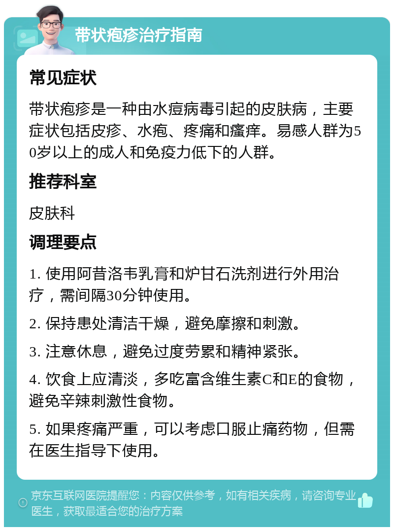 带状疱疹治疗指南 常见症状 带状疱疹是一种由水痘病毒引起的皮肤病，主要症状包括皮疹、水疱、疼痛和瘙痒。易感人群为50岁以上的成人和免疫力低下的人群。 推荐科室 皮肤科 调理要点 1. 使用阿昔洛韦乳膏和炉甘石洗剂进行外用治疗，需间隔30分钟使用。 2. 保持患处清洁干燥，避免摩擦和刺激。 3. 注意休息，避免过度劳累和精神紧张。 4. 饮食上应清淡，多吃富含维生素C和E的食物，避免辛辣刺激性食物。 5. 如果疼痛严重，可以考虑口服止痛药物，但需在医生指导下使用。