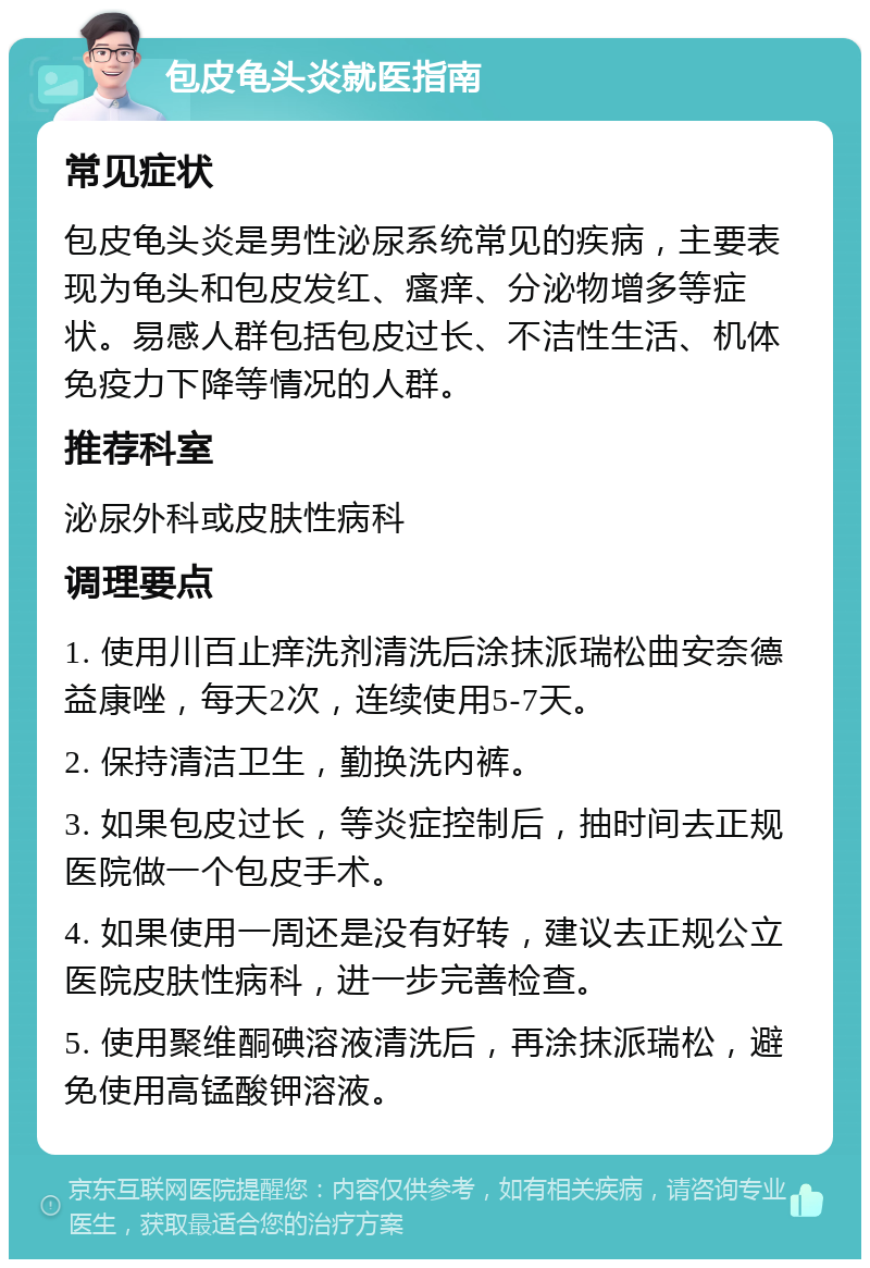 包皮龟头炎就医指南 常见症状 包皮龟头炎是男性泌尿系统常见的疾病，主要表现为龟头和包皮发红、瘙痒、分泌物增多等症状。易感人群包括包皮过长、不洁性生活、机体免疫力下降等情况的人群。 推荐科室 泌尿外科或皮肤性病科 调理要点 1. 使用川百止痒洗剂清洗后涂抹派瑞松曲安奈德益康唑，每天2次，连续使用5-7天。 2. 保持清洁卫生，勤换洗内裤。 3. 如果包皮过长，等炎症控制后，抽时间去正规医院做一个包皮手术。 4. 如果使用一周还是没有好转，建议去正规公立医院皮肤性病科，进一步完善检查。 5. 使用聚维酮碘溶液清洗后，再涂抹派瑞松，避免使用高锰酸钾溶液。