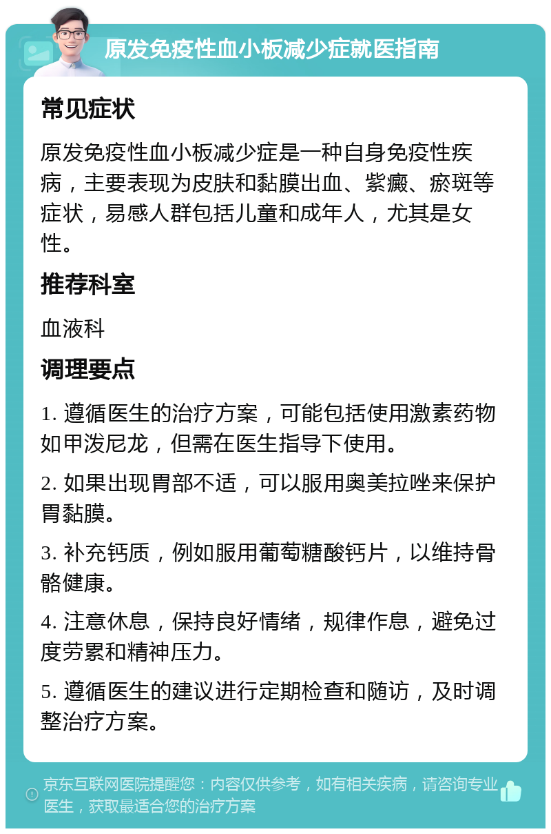 原发免疫性血小板减少症就医指南 常见症状 原发免疫性血小板减少症是一种自身免疫性疾病，主要表现为皮肤和黏膜出血、紫癜、瘀斑等症状，易感人群包括儿童和成年人，尤其是女性。 推荐科室 血液科 调理要点 1. 遵循医生的治疗方案，可能包括使用激素药物如甲泼尼龙，但需在医生指导下使用。 2. 如果出现胃部不适，可以服用奥美拉唑来保护胃黏膜。 3. 补充钙质，例如服用葡萄糖酸钙片，以维持骨骼健康。 4. 注意休息，保持良好情绪，规律作息，避免过度劳累和精神压力。 5. 遵循医生的建议进行定期检查和随访，及时调整治疗方案。