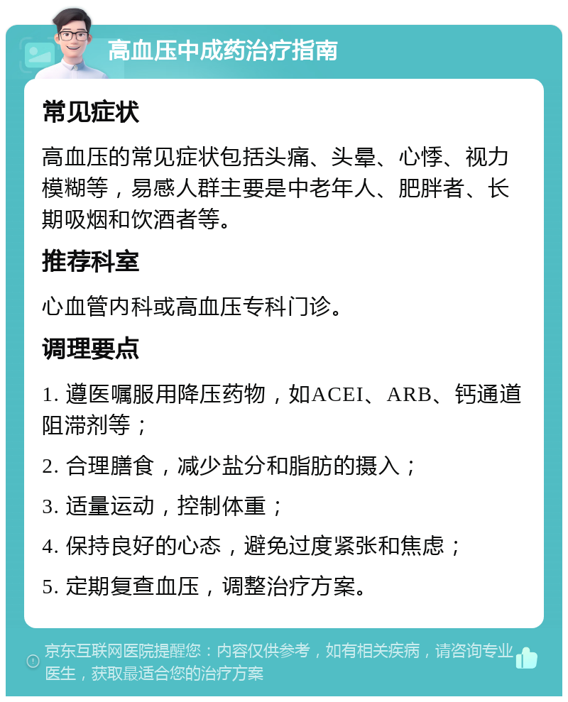 高血压中成药治疗指南 常见症状 高血压的常见症状包括头痛、头晕、心悸、视力模糊等，易感人群主要是中老年人、肥胖者、长期吸烟和饮酒者等。 推荐科室 心血管内科或高血压专科门诊。 调理要点 1. 遵医嘱服用降压药物，如ACEI、ARB、钙通道阻滞剂等； 2. 合理膳食，减少盐分和脂肪的摄入； 3. 适量运动，控制体重； 4. 保持良好的心态，避免过度紧张和焦虑； 5. 定期复查血压，调整治疗方案。