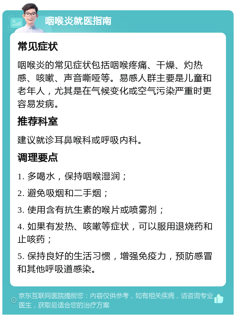 咽喉炎就医指南 常见症状 咽喉炎的常见症状包括咽喉疼痛、干燥、灼热感、咳嗽、声音嘶哑等。易感人群主要是儿童和老年人，尤其是在气候变化或空气污染严重时更容易发病。 推荐科室 建议就诊耳鼻喉科或呼吸内科。 调理要点 1. 多喝水，保持咽喉湿润； 2. 避免吸烟和二手烟； 3. 使用含有抗生素的喉片或喷雾剂； 4. 如果有发热、咳嗽等症状，可以服用退烧药和止咳药； 5. 保持良好的生活习惯，增强免疫力，预防感冒和其他呼吸道感染。