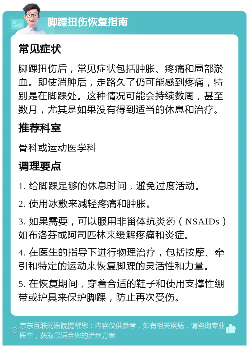 脚踝扭伤恢复指南 常见症状 脚踝扭伤后，常见症状包括肿胀、疼痛和局部淤血。即使消肿后，走路久了仍可能感到疼痛，特别是在脚踝处。这种情况可能会持续数周，甚至数月，尤其是如果没有得到适当的休息和治疗。 推荐科室 骨科或运动医学科 调理要点 1. 给脚踝足够的休息时间，避免过度活动。 2. 使用冰敷来减轻疼痛和肿胀。 3. 如果需要，可以服用非甾体抗炎药（NSAIDs）如布洛芬或阿司匹林来缓解疼痛和炎症。 4. 在医生的指导下进行物理治疗，包括按摩、牵引和特定的运动来恢复脚踝的灵活性和力量。 5. 在恢复期间，穿着合适的鞋子和使用支撑性绷带或护具来保护脚踝，防止再次受伤。