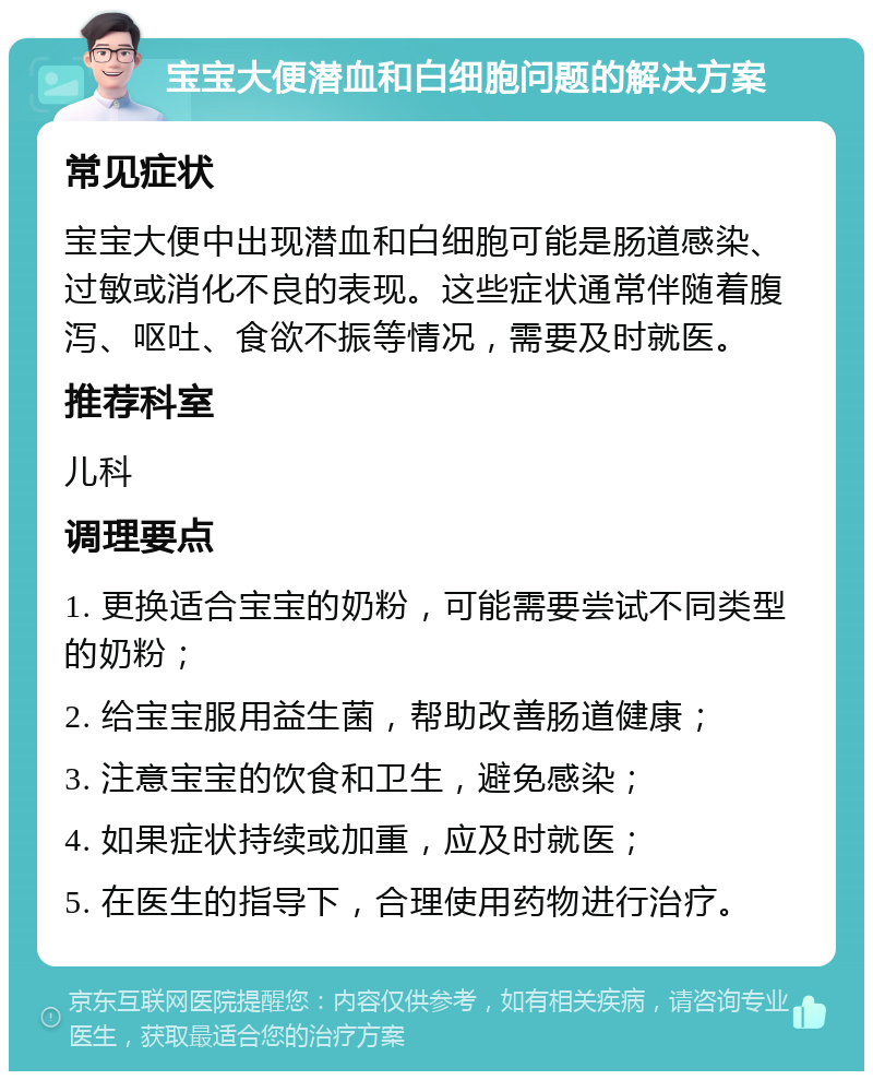 宝宝大便潜血和白细胞问题的解决方案 常见症状 宝宝大便中出现潜血和白细胞可能是肠道感染、过敏或消化不良的表现。这些症状通常伴随着腹泻、呕吐、食欲不振等情况，需要及时就医。 推荐科室 儿科 调理要点 1. 更换适合宝宝的奶粉，可能需要尝试不同类型的奶粉； 2. 给宝宝服用益生菌，帮助改善肠道健康； 3. 注意宝宝的饮食和卫生，避免感染； 4. 如果症状持续或加重，应及时就医； 5. 在医生的指导下，合理使用药物进行治疗。