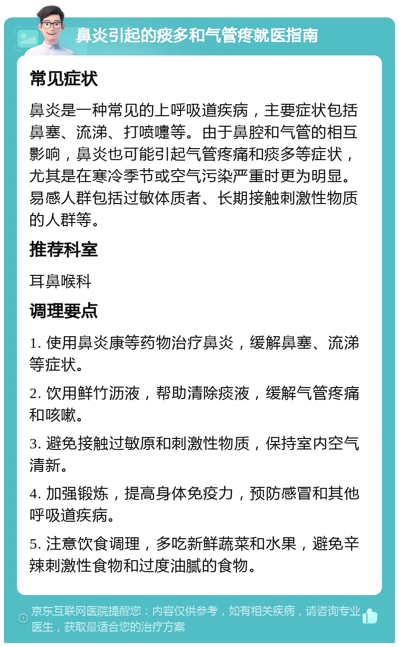 鼻炎引起的痰多和气管疼就医指南 常见症状 鼻炎是一种常见的上呼吸道疾病，主要症状包括鼻塞、流涕、打喷嚏等。由于鼻腔和气管的相互影响，鼻炎也可能引起气管疼痛和痰多等症状，尤其是在寒冷季节或空气污染严重时更为明显。易感人群包括过敏体质者、长期接触刺激性物质的人群等。 推荐科室 耳鼻喉科 调理要点 1. 使用鼻炎康等药物治疗鼻炎，缓解鼻塞、流涕等症状。 2. 饮用鲜竹沥液，帮助清除痰液，缓解气管疼痛和咳嗽。 3. 避免接触过敏原和刺激性物质，保持室内空气清新。 4. 加强锻炼，提高身体免疫力，预防感冒和其他呼吸道疾病。 5. 注意饮食调理，多吃新鲜蔬菜和水果，避免辛辣刺激性食物和过度油腻的食物。