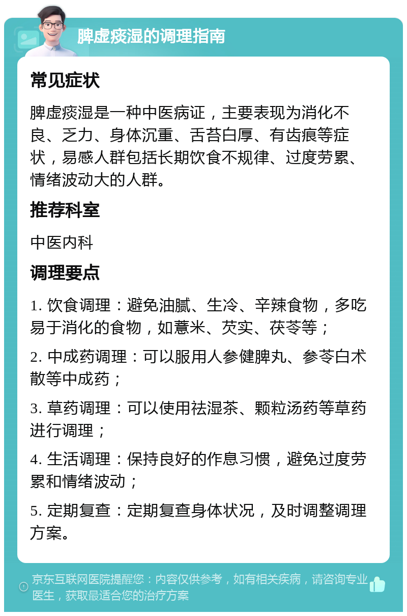 脾虚痰湿的调理指南 常见症状 脾虚痰湿是一种中医病证，主要表现为消化不良、乏力、身体沉重、舌苔白厚、有齿痕等症状，易感人群包括长期饮食不规律、过度劳累、情绪波动大的人群。 推荐科室 中医内科 调理要点 1. 饮食调理：避免油腻、生冷、辛辣食物，多吃易于消化的食物，如薏米、芡实、茯苓等； 2. 中成药调理：可以服用人参健脾丸、参苓白术散等中成药； 3. 草药调理：可以使用祛湿茶、颗粒汤药等草药进行调理； 4. 生活调理：保持良好的作息习惯，避免过度劳累和情绪波动； 5. 定期复查：定期复查身体状况，及时调整调理方案。