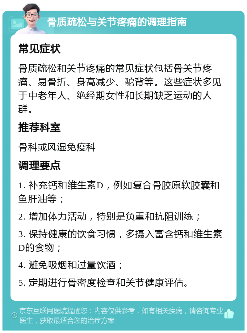 骨质疏松与关节疼痛的调理指南 常见症状 骨质疏松和关节疼痛的常见症状包括骨关节疼痛、易骨折、身高减少、驼背等。这些症状多见于中老年人、绝经期女性和长期缺乏运动的人群。 推荐科室 骨科或风湿免疫科 调理要点 1. 补充钙和维生素D，例如复合骨胶原软胶囊和鱼肝油等； 2. 增加体力活动，特别是负重和抗阻训练； 3. 保持健康的饮食习惯，多摄入富含钙和维生素D的食物； 4. 避免吸烟和过量饮酒； 5. 定期进行骨密度检查和关节健康评估。