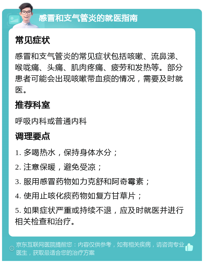 感冒和支气管炎的就医指南 常见症状 感冒和支气管炎的常见症状包括咳嗽、流鼻涕、喉咙痛、头痛、肌肉疼痛、疲劳和发热等。部分患者可能会出现咳嗽带血痰的情况，需要及时就医。 推荐科室 呼吸内科或普通内科 调理要点 1. 多喝热水，保持身体水分； 2. 注意保暖，避免受凉； 3. 服用感冒药物如力克舒和阿奇霉素； 4. 使用止咳化痰药物如复方甘草片； 5. 如果症状严重或持续不退，应及时就医并进行相关检查和治疗。