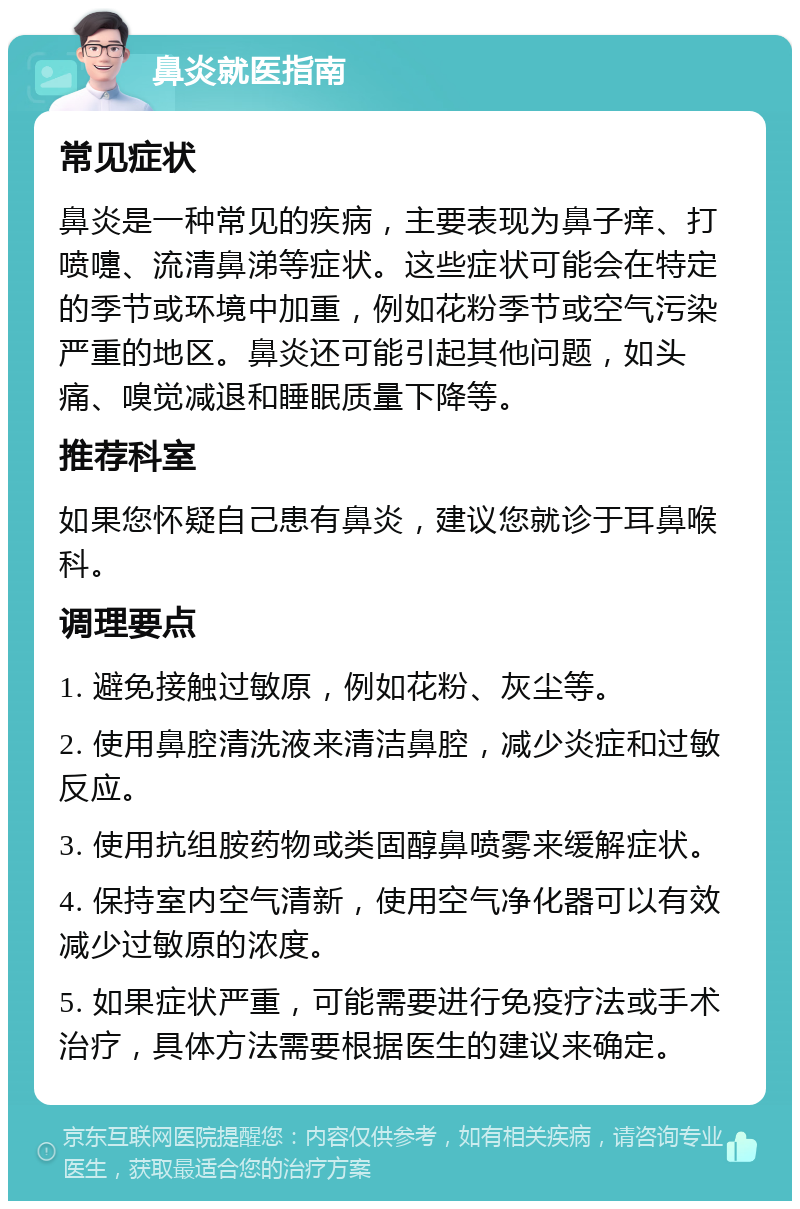 鼻炎就医指南 常见症状 鼻炎是一种常见的疾病，主要表现为鼻子痒、打喷嚏、流清鼻涕等症状。这些症状可能会在特定的季节或环境中加重，例如花粉季节或空气污染严重的地区。鼻炎还可能引起其他问题，如头痛、嗅觉减退和睡眠质量下降等。 推荐科室 如果您怀疑自己患有鼻炎，建议您就诊于耳鼻喉科。 调理要点 1. 避免接触过敏原，例如花粉、灰尘等。 2. 使用鼻腔清洗液来清洁鼻腔，减少炎症和过敏反应。 3. 使用抗组胺药物或类固醇鼻喷雾来缓解症状。 4. 保持室内空气清新，使用空气净化器可以有效减少过敏原的浓度。 5. 如果症状严重，可能需要进行免疫疗法或手术治疗，具体方法需要根据医生的建议来确定。