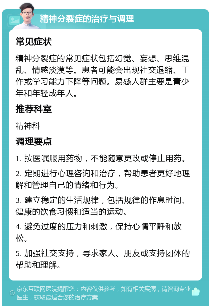 精神分裂症的治疗与调理 常见症状 精神分裂症的常见症状包括幻觉、妄想、思维混乱、情感淡漠等。患者可能会出现社交退缩、工作或学习能力下降等问题。易感人群主要是青少年和年轻成年人。 推荐科室 精神科 调理要点 1. 按医嘱服用药物，不能随意更改或停止用药。 2. 定期进行心理咨询和治疗，帮助患者更好地理解和管理自己的情绪和行为。 3. 建立稳定的生活规律，包括规律的作息时间、健康的饮食习惯和适当的运动。 4. 避免过度的压力和刺激，保持心情平静和放松。 5. 加强社交支持，寻求家人、朋友或支持团体的帮助和理解。