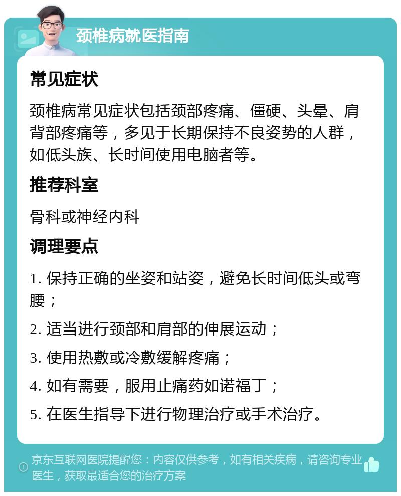 颈椎病就医指南 常见症状 颈椎病常见症状包括颈部疼痛、僵硬、头晕、肩背部疼痛等，多见于长期保持不良姿势的人群，如低头族、长时间使用电脑者等。 推荐科室 骨科或神经内科 调理要点 1. 保持正确的坐姿和站姿，避免长时间低头或弯腰； 2. 适当进行颈部和肩部的伸展运动； 3. 使用热敷或冷敷缓解疼痛； 4. 如有需要，服用止痛药如诺福丁； 5. 在医生指导下进行物理治疗或手术治疗。