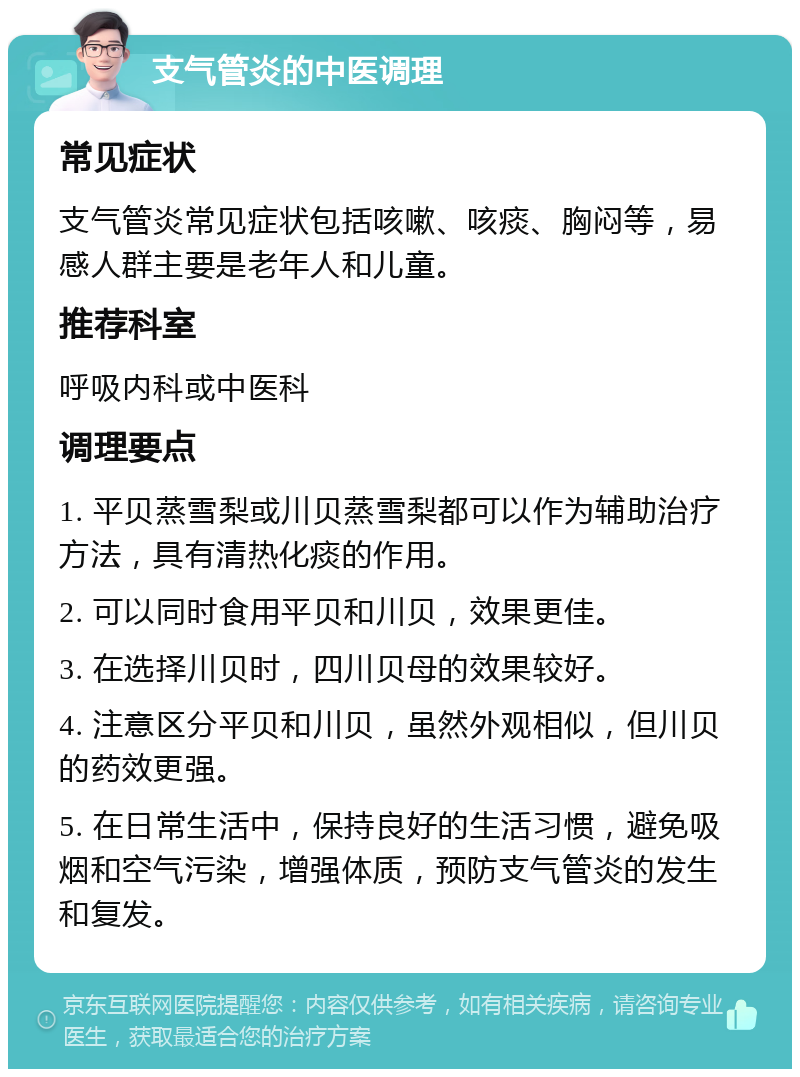 支气管炎的中医调理 常见症状 支气管炎常见症状包括咳嗽、咳痰、胸闷等，易感人群主要是老年人和儿童。 推荐科室 呼吸内科或中医科 调理要点 1. 平贝蒸雪梨或川贝蒸雪梨都可以作为辅助治疗方法，具有清热化痰的作用。 2. 可以同时食用平贝和川贝，效果更佳。 3. 在选择川贝时，四川贝母的效果较好。 4. 注意区分平贝和川贝，虽然外观相似，但川贝的药效更强。 5. 在日常生活中，保持良好的生活习惯，避免吸烟和空气污染，增强体质，预防支气管炎的发生和复发。