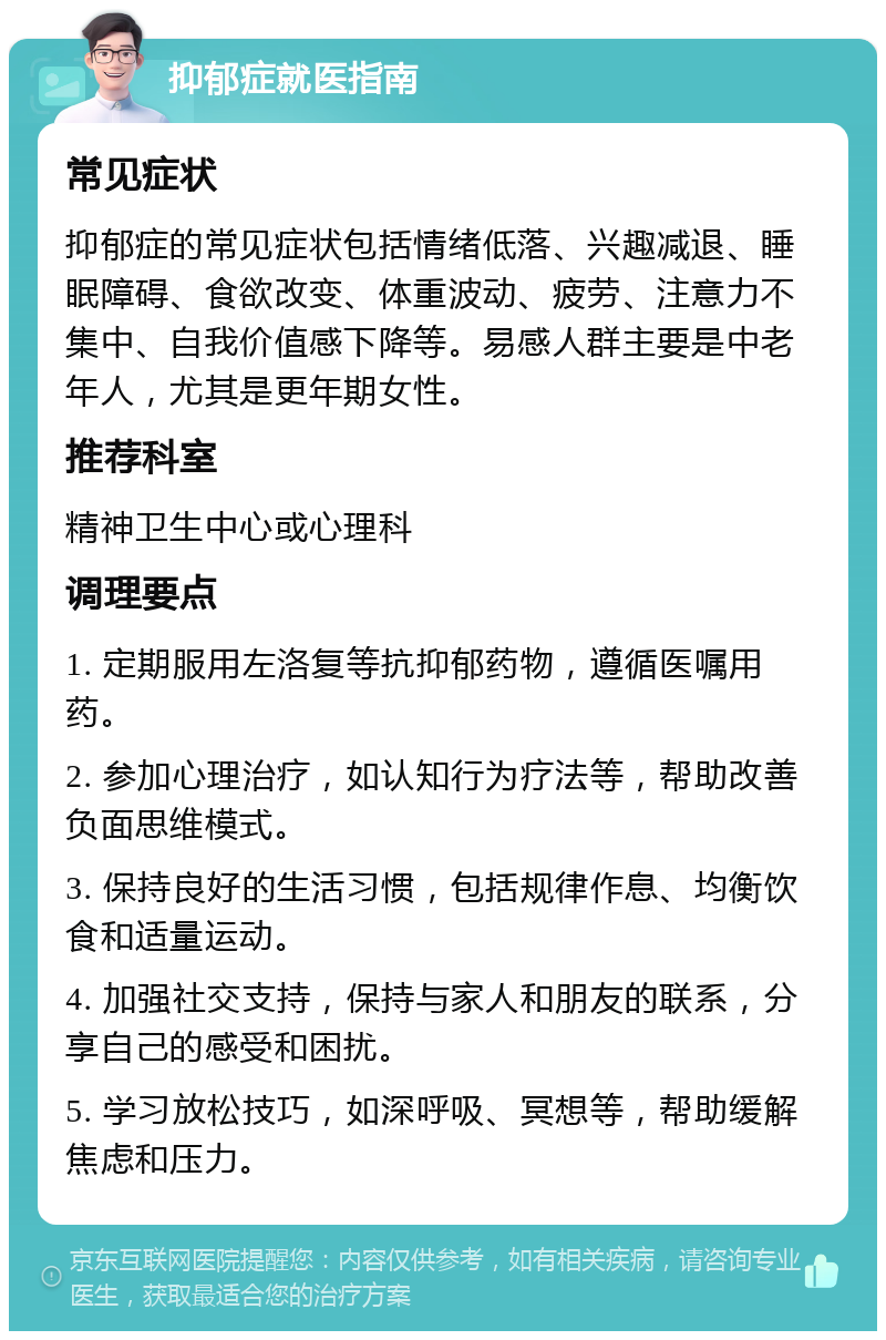 抑郁症就医指南 常见症状 抑郁症的常见症状包括情绪低落、兴趣减退、睡眠障碍、食欲改变、体重波动、疲劳、注意力不集中、自我价值感下降等。易感人群主要是中老年人，尤其是更年期女性。 推荐科室 精神卫生中心或心理科 调理要点 1. 定期服用左洛复等抗抑郁药物，遵循医嘱用药。 2. 参加心理治疗，如认知行为疗法等，帮助改善负面思维模式。 3. 保持良好的生活习惯，包括规律作息、均衡饮食和适量运动。 4. 加强社交支持，保持与家人和朋友的联系，分享自己的感受和困扰。 5. 学习放松技巧，如深呼吸、冥想等，帮助缓解焦虑和压力。