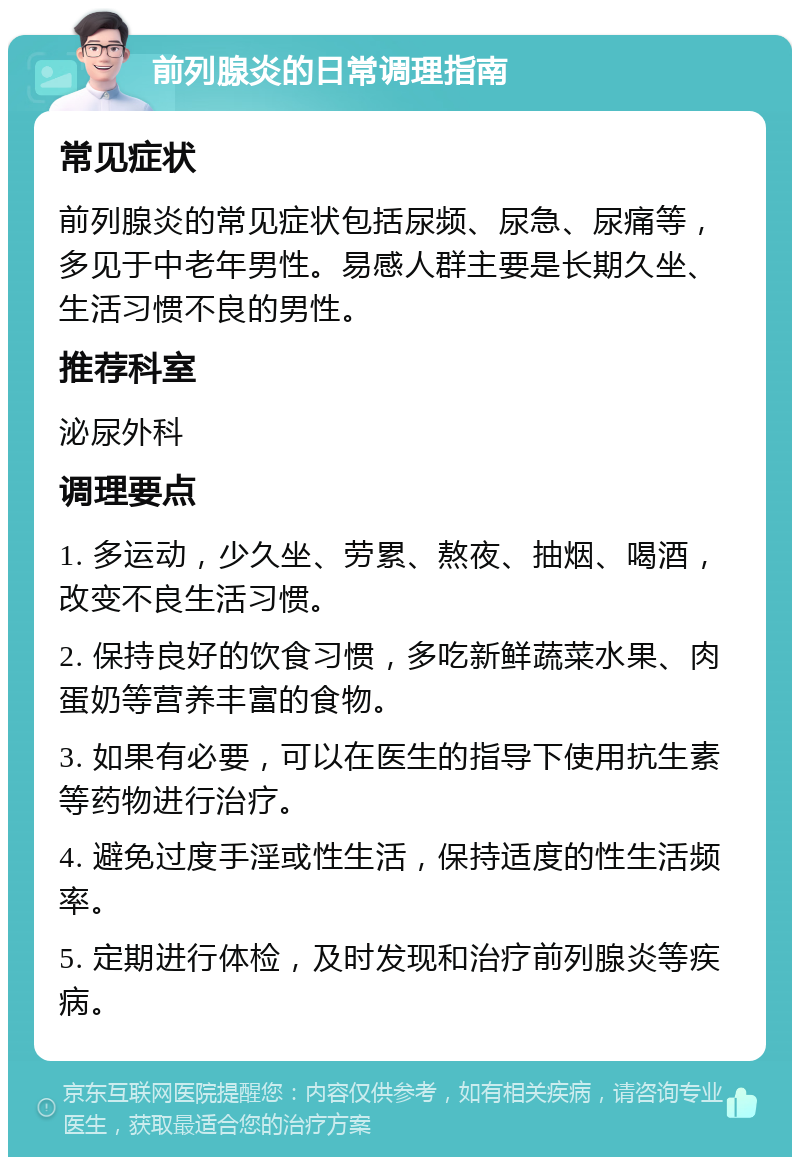 前列腺炎的日常调理指南 常见症状 前列腺炎的常见症状包括尿频、尿急、尿痛等，多见于中老年男性。易感人群主要是长期久坐、生活习惯不良的男性。 推荐科室 泌尿外科 调理要点 1. 多运动，少久坐、劳累、熬夜、抽烟、喝酒，改变不良生活习惯。 2. 保持良好的饮食习惯，多吃新鲜蔬菜水果、肉蛋奶等营养丰富的食物。 3. 如果有必要，可以在医生的指导下使用抗生素等药物进行治疗。 4. 避免过度手淫或性生活，保持适度的性生活频率。 5. 定期进行体检，及时发现和治疗前列腺炎等疾病。