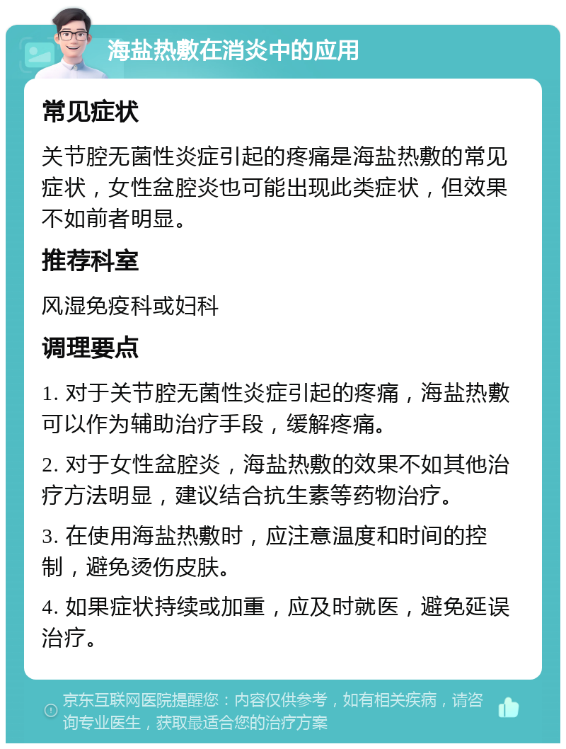 海盐热敷在消炎中的应用 常见症状 关节腔无菌性炎症引起的疼痛是海盐热敷的常见症状，女性盆腔炎也可能出现此类症状，但效果不如前者明显。 推荐科室 风湿免疫科或妇科 调理要点 1. 对于关节腔无菌性炎症引起的疼痛，海盐热敷可以作为辅助治疗手段，缓解疼痛。 2. 对于女性盆腔炎，海盐热敷的效果不如其他治疗方法明显，建议结合抗生素等药物治疗。 3. 在使用海盐热敷时，应注意温度和时间的控制，避免烫伤皮肤。 4. 如果症状持续或加重，应及时就医，避免延误治疗。