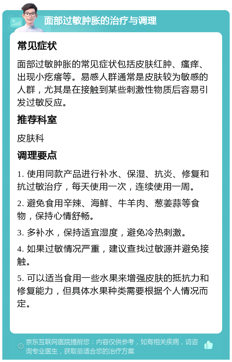 面部过敏肿胀的治疗与调理 常见症状 面部过敏肿胀的常见症状包括皮肤红肿、瘙痒、出现小疙瘩等。易感人群通常是皮肤较为敏感的人群，尤其是在接触到某些刺激性物质后容易引发过敏反应。 推荐科室 皮肤科 调理要点 1. 使用同款产品进行补水、保湿、抗炎、修复和抗过敏治疗，每天使用一次，连续使用一周。 2. 避免食用辛辣、海鲜、牛羊肉、葱姜蒜等食物，保持心情舒畅。 3. 多补水，保持适宜湿度，避免冷热刺激。 4. 如果过敏情况严重，建议查找过敏源并避免接触。 5. 可以适当食用一些水果来增强皮肤的抵抗力和修复能力，但具体水果种类需要根据个人情况而定。