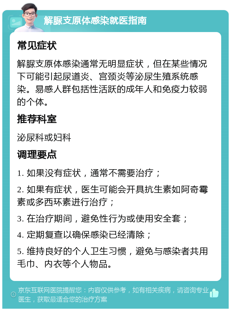 解脲支原体感染就医指南 常见症状 解脲支原体感染通常无明显症状，但在某些情况下可能引起尿道炎、宫颈炎等泌尿生殖系统感染。易感人群包括性活跃的成年人和免疫力较弱的个体。 推荐科室 泌尿科或妇科 调理要点 1. 如果没有症状，通常不需要治疗； 2. 如果有症状，医生可能会开具抗生素如阿奇霉素或多西环素进行治疗； 3. 在治疗期间，避免性行为或使用安全套； 4. 定期复查以确保感染已经清除； 5. 维持良好的个人卫生习惯，避免与感染者共用毛巾、内衣等个人物品。