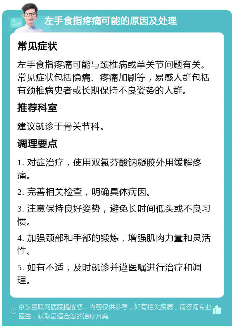 左手食指疼痛可能的原因及处理 常见症状 左手食指疼痛可能与颈椎病或单关节问题有关。常见症状包括隐痛、疼痛加剧等，易感人群包括有颈椎病史者或长期保持不良姿势的人群。 推荐科室 建议就诊于骨关节科。 调理要点 1. 对症治疗，使用双氯芬酸钠凝胶外用缓解疼痛。 2. 完善相关检查，明确具体病因。 3. 注意保持良好姿势，避免长时间低头或不良习惯。 4. 加强颈部和手部的锻炼，增强肌肉力量和灵活性。 5. 如有不适，及时就诊并遵医嘱进行治疗和调理。