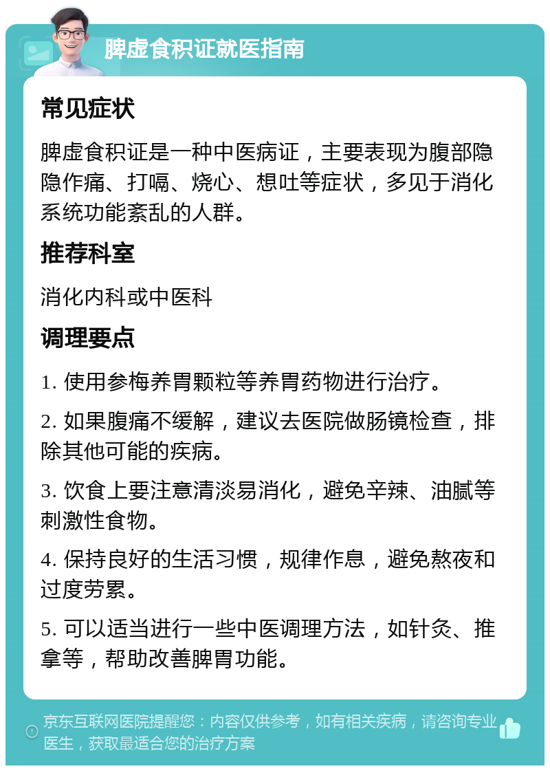 脾虚食积证就医指南 常见症状 脾虚食积证是一种中医病证，主要表现为腹部隐隐作痛、打嗝、烧心、想吐等症状，多见于消化系统功能紊乱的人群。 推荐科室 消化内科或中医科 调理要点 1. 使用参梅养胃颗粒等养胃药物进行治疗。 2. 如果腹痛不缓解，建议去医院做肠镜检查，排除其他可能的疾病。 3. 饮食上要注意清淡易消化，避免辛辣、油腻等刺激性食物。 4. 保持良好的生活习惯，规律作息，避免熬夜和过度劳累。 5. 可以适当进行一些中医调理方法，如针灸、推拿等，帮助改善脾胃功能。