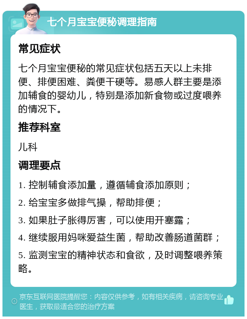 七个月宝宝便秘调理指南 常见症状 七个月宝宝便秘的常见症状包括五天以上未排便、排便困难、粪便干硬等。易感人群主要是添加辅食的婴幼儿，特别是添加新食物或过度喂养的情况下。 推荐科室 儿科 调理要点 1. 控制辅食添加量，遵循辅食添加原则； 2. 给宝宝多做排气操，帮助排便； 3. 如果肚子胀得厉害，可以使用开塞露； 4. 继续服用妈咪爱益生菌，帮助改善肠道菌群； 5. 监测宝宝的精神状态和食欲，及时调整喂养策略。