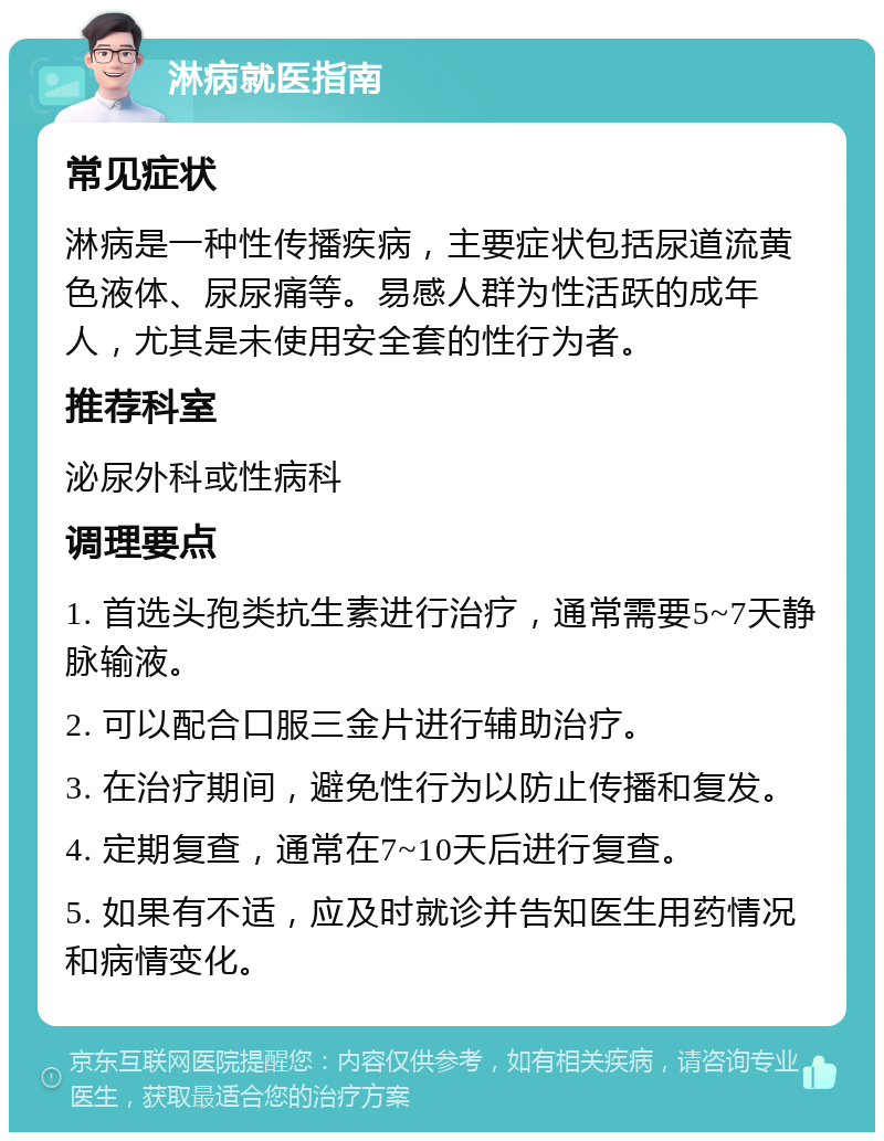 淋病就医指南 常见症状 淋病是一种性传播疾病，主要症状包括尿道流黄色液体、尿尿痛等。易感人群为性活跃的成年人，尤其是未使用安全套的性行为者。 推荐科室 泌尿外科或性病科 调理要点 1. 首选头孢类抗生素进行治疗，通常需要5~7天静脉输液。 2. 可以配合口服三金片进行辅助治疗。 3. 在治疗期间，避免性行为以防止传播和复发。 4. 定期复查，通常在7~10天后进行复查。 5. 如果有不适，应及时就诊并告知医生用药情况和病情变化。