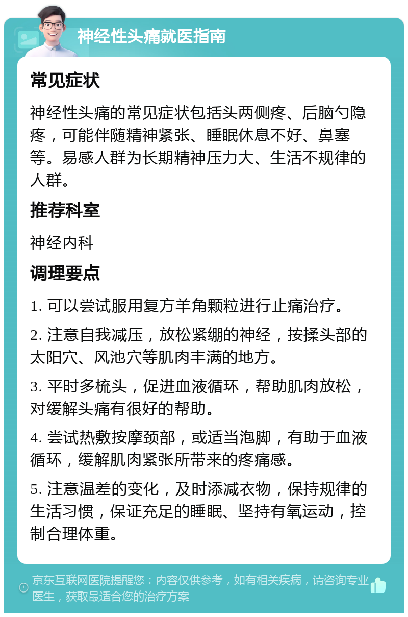 神经性头痛就医指南 常见症状 神经性头痛的常见症状包括头两侧疼、后脑勺隐疼，可能伴随精神紧张、睡眠休息不好、鼻塞等。易感人群为长期精神压力大、生活不规律的人群。 推荐科室 神经内科 调理要点 1. 可以尝试服用复方羊角颗粒进行止痛治疗。 2. 注意自我减压，放松紧绷的神经，按揉头部的太阳穴、风池穴等肌肉丰满的地方。 3. 平时多梳头，促进血液循环，帮助肌肉放松，对缓解头痛有很好的帮助。 4. 尝试热敷按摩颈部，或适当泡脚，有助于血液循环，缓解肌肉紧张所带来的疼痛感。 5. 注意温差的变化，及时添减衣物，保持规律的生活习惯，保证充足的睡眠、坚持有氧运动，控制合理体重。