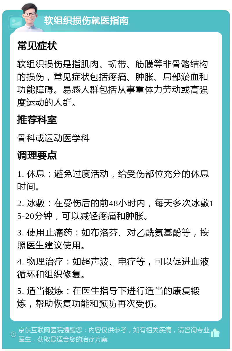 软组织损伤就医指南 常见症状 软组织损伤是指肌肉、韧带、筋膜等非骨骼结构的损伤，常见症状包括疼痛、肿胀、局部淤血和功能障碍。易感人群包括从事重体力劳动或高强度运动的人群。 推荐科室 骨科或运动医学科 调理要点 1. 休息：避免过度活动，给受伤部位充分的休息时间。 2. 冰敷：在受伤后的前48小时内，每天多次冰敷15-20分钟，可以减轻疼痛和肿胀。 3. 使用止痛药：如布洛芬、对乙酰氨基酚等，按照医生建议使用。 4. 物理治疗：如超声波、电疗等，可以促进血液循环和组织修复。 5. 适当锻炼：在医生指导下进行适当的康复锻炼，帮助恢复功能和预防再次受伤。