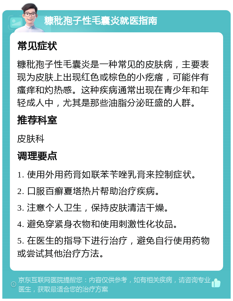 糠秕孢子性毛囊炎就医指南 常见症状 糠秕孢子性毛囊炎是一种常见的皮肤病，主要表现为皮肤上出现红色或棕色的小疙瘩，可能伴有瘙痒和灼热感。这种疾病通常出现在青少年和年轻成人中，尤其是那些油脂分泌旺盛的人群。 推荐科室 皮肤科 调理要点 1. 使用外用药膏如联苯苄唑乳膏来控制症状。 2. 口服百癣夏塔热片帮助治疗疾病。 3. 注意个人卫生，保持皮肤清洁干燥。 4. 避免穿紧身衣物和使用刺激性化妆品。 5. 在医生的指导下进行治疗，避免自行使用药物或尝试其他治疗方法。