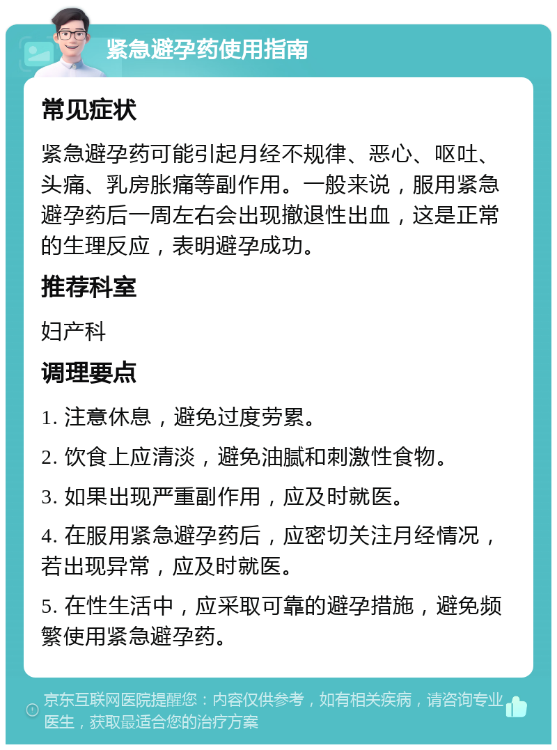 紧急避孕药使用指南 常见症状 紧急避孕药可能引起月经不规律、恶心、呕吐、头痛、乳房胀痛等副作用。一般来说，服用紧急避孕药后一周左右会出现撤退性出血，这是正常的生理反应，表明避孕成功。 推荐科室 妇产科 调理要点 1. 注意休息，避免过度劳累。 2. 饮食上应清淡，避免油腻和刺激性食物。 3. 如果出现严重副作用，应及时就医。 4. 在服用紧急避孕药后，应密切关注月经情况，若出现异常，应及时就医。 5. 在性生活中，应采取可靠的避孕措施，避免频繁使用紧急避孕药。