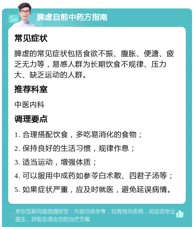 脾虚自煎中药方指南 常见症状 脾虚的常见症状包括食欲不振、腹胀、便溏、疲乏无力等，易感人群为长期饮食不规律、压力大、缺乏运动的人群。 推荐科室 中医内科 调理要点 1. 合理搭配饮食，多吃易消化的食物； 2. 保持良好的生活习惯，规律作息； 3. 适当运动，增强体质； 4. 可以服用中成药如参苓白术散、四君子汤等； 5. 如果症状严重，应及时就医，避免延误病情。