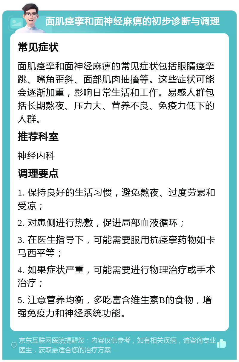 面肌痉挛和面神经麻痹的初步诊断与调理 常见症状 面肌痉挛和面神经麻痹的常见症状包括眼睛痉挛跳、嘴角歪斜、面部肌肉抽搐等。这些症状可能会逐渐加重，影响日常生活和工作。易感人群包括长期熬夜、压力大、营养不良、免疫力低下的人群。 推荐科室 神经内科 调理要点 1. 保持良好的生活习惯，避免熬夜、过度劳累和受凉； 2. 对患侧进行热敷，促进局部血液循环； 3. 在医生指导下，可能需要服用抗痉挛药物如卡马西平等； 4. 如果症状严重，可能需要进行物理治疗或手术治疗； 5. 注意营养均衡，多吃富含维生素B的食物，增强免疫力和神经系统功能。