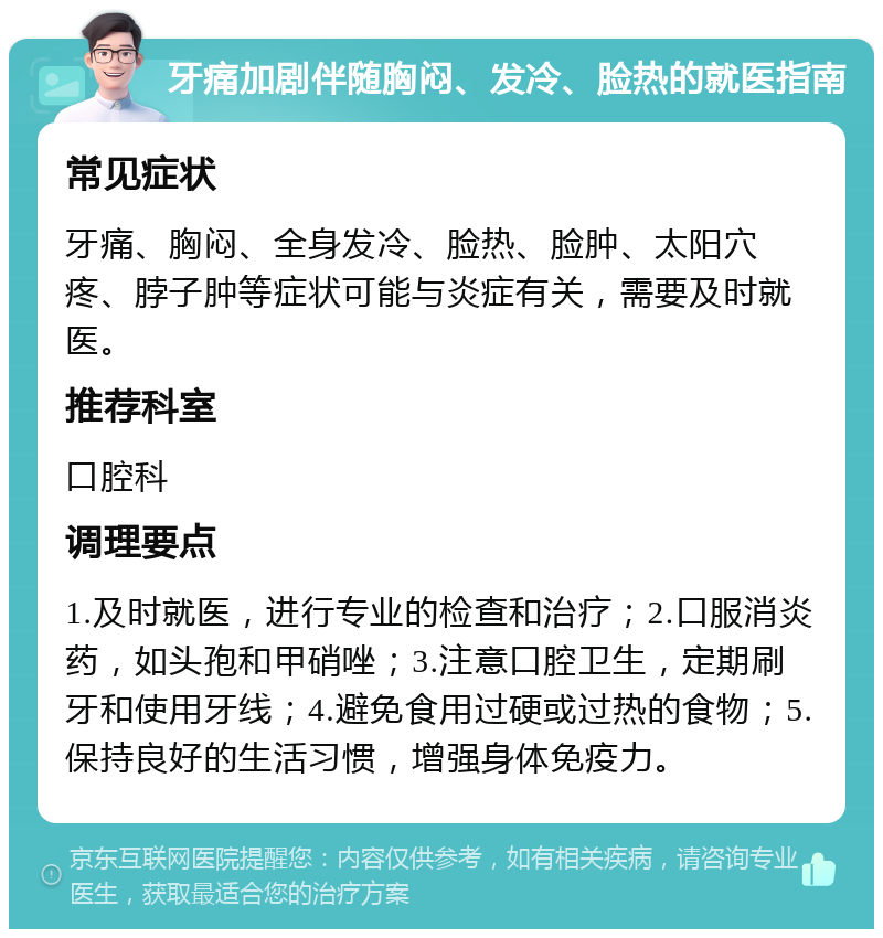 牙痛加剧伴随胸闷、发冷、脸热的就医指南 常见症状 牙痛、胸闷、全身发冷、脸热、脸肿、太阳穴疼、脖子肿等症状可能与炎症有关，需要及时就医。 推荐科室 口腔科 调理要点 1.及时就医，进行专业的检查和治疗；2.口服消炎药，如头孢和甲硝唑；3.注意口腔卫生，定期刷牙和使用牙线；4.避免食用过硬或过热的食物；5.保持良好的生活习惯，增强身体免疫力。