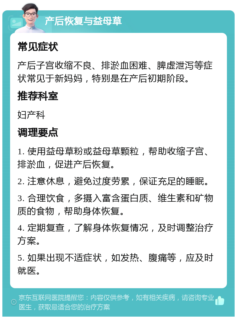 产后恢复与益母草 常见症状 产后子宫收缩不良、排淤血困难、脾虚泄泻等症状常见于新妈妈，特别是在产后初期阶段。 推荐科室 妇产科 调理要点 1. 使用益母草粉或益母草颗粒，帮助收缩子宫、排淤血，促进产后恢复。 2. 注意休息，避免过度劳累，保证充足的睡眠。 3. 合理饮食，多摄入富含蛋白质、维生素和矿物质的食物，帮助身体恢复。 4. 定期复查，了解身体恢复情况，及时调整治疗方案。 5. 如果出现不适症状，如发热、腹痛等，应及时就医。