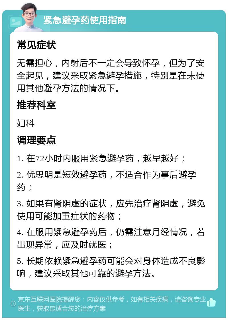 紧急避孕药使用指南 常见症状 无需担心，内射后不一定会导致怀孕，但为了安全起见，建议采取紧急避孕措施，特别是在未使用其他避孕方法的情况下。 推荐科室 妇科 调理要点 1. 在72小时内服用紧急避孕药，越早越好； 2. 优思明是短效避孕药，不适合作为事后避孕药； 3. 如果有肾阴虚的症状，应先治疗肾阴虚，避免使用可能加重症状的药物； 4. 在服用紧急避孕药后，仍需注意月经情况，若出现异常，应及时就医； 5. 长期依赖紧急避孕药可能会对身体造成不良影响，建议采取其他可靠的避孕方法。