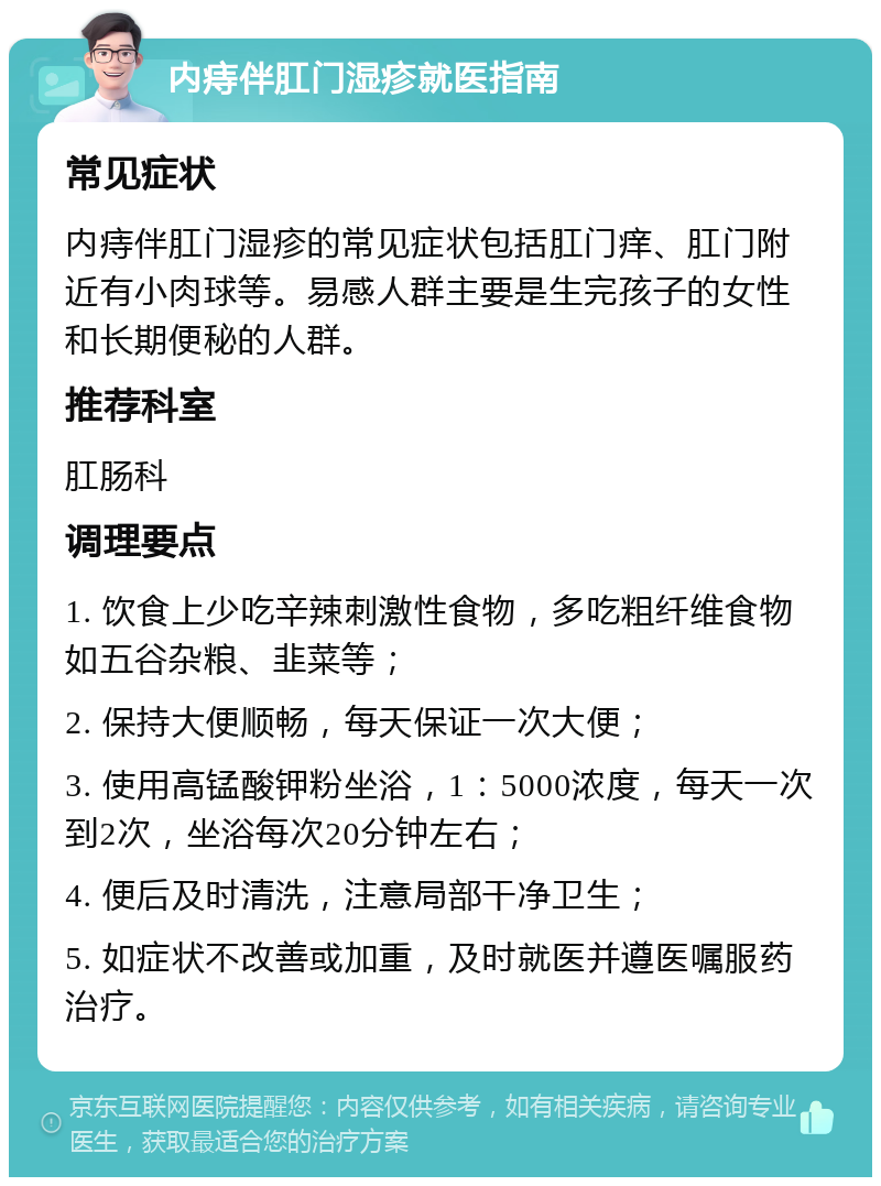 内痔伴肛门湿疹就医指南 常见症状 内痔伴肛门湿疹的常见症状包括肛门痒、肛门附近有小肉球等。易感人群主要是生完孩子的女性和长期便秘的人群。 推荐科室 肛肠科 调理要点 1. 饮食上少吃辛辣刺激性食物，多吃粗纤维食物如五谷杂粮、韭菜等； 2. 保持大便顺畅，每天保证一次大便； 3. 使用高锰酸钾粉坐浴，1：5000浓度，每天一次到2次，坐浴每次20分钟左右； 4. 便后及时清洗，注意局部干净卫生； 5. 如症状不改善或加重，及时就医并遵医嘱服药治疗。