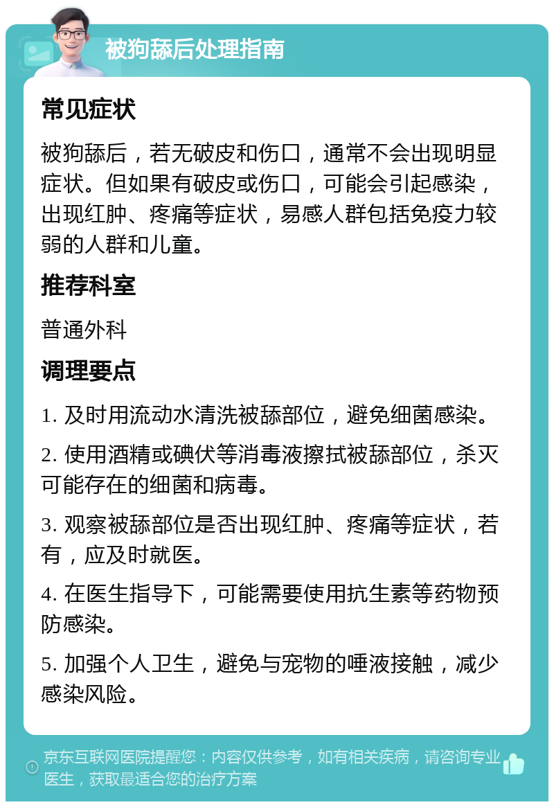 被狗舔后处理指南 常见症状 被狗舔后，若无破皮和伤口，通常不会出现明显症状。但如果有破皮或伤口，可能会引起感染，出现红肿、疼痛等症状，易感人群包括免疫力较弱的人群和儿童。 推荐科室 普通外科 调理要点 1. 及时用流动水清洗被舔部位，避免细菌感染。 2. 使用酒精或碘伏等消毒液擦拭被舔部位，杀灭可能存在的细菌和病毒。 3. 观察被舔部位是否出现红肿、疼痛等症状，若有，应及时就医。 4. 在医生指导下，可能需要使用抗生素等药物预防感染。 5. 加强个人卫生，避免与宠物的唾液接触，减少感染风险。